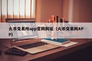 火币交易所app官网网址（火币交易网APP）