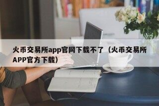 火币交易所app官网下载不了（火币交易所APP官方下载）