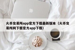 火币交易所app官方下载最新版本（火币交易所网下载官方app下载）