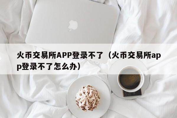 火币交易所APP登录不了（火币交易所app登录不了怎么办）-第1张图片-欧意下载