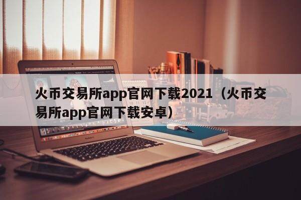 火币交易所app官网下载2021（火币交易所app官网下载安卓）-第2张图片-欧意下载