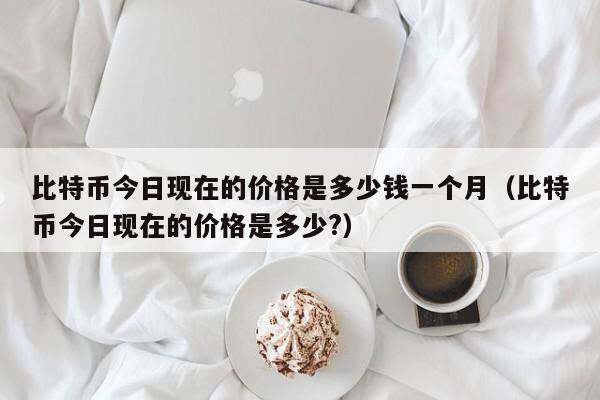 比特币今日现在的价格是多少钱一个月（比特币今日现在的价格是多少?）-第1张图片-欧意下载