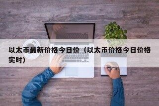 以太币最新价格今日价（以太币价格今日价格实时）