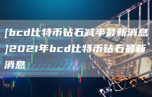 [bcd比特币钻石减半最新消息]2021年bcd比特币钻石最新消息-第1张图片-欧意下载