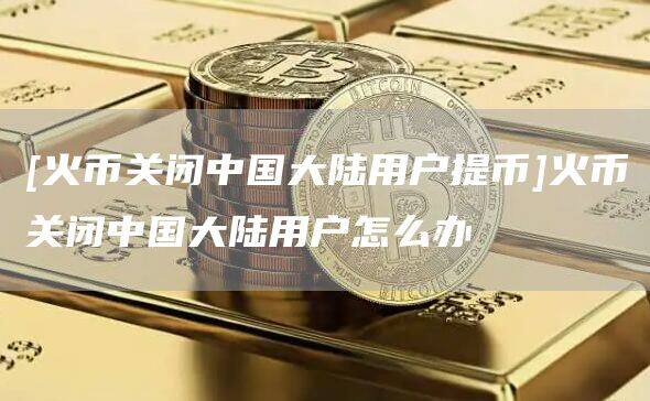 [火币关闭中国大陆用户提币]火币关闭中国大陆用户怎么办-第1张图片-欧意下载