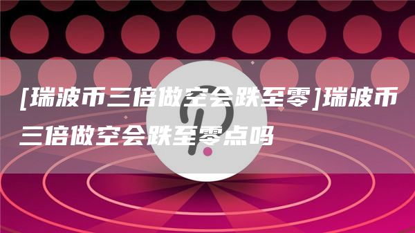 [瑞波币三倍做空会跌至零]瑞波币三倍做空会跌至零点吗-第1张图片-欧意下载