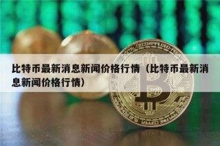 比特币最新消息新闻价格行情（比特币最新消息新闻价格行情）