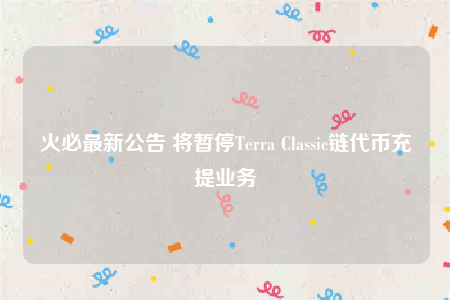 火必最新公告 将暂停Terra Classic链代币充提业务-第1张图片-欧意下载