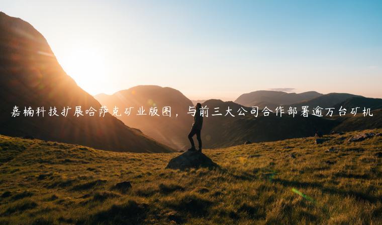 嘉楠科技扩展哈萨克矿业版图，与前三大公司合作部署逾万台矿机-第1张图片-欧意下载