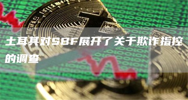 土耳其对SBF展开了关于欺诈指控的调查-第1张图片-欧意下载 土耳其对SBF展开了关于欺诈指控的调查-第1张图片-欧意下载