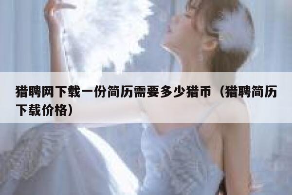 猎聘网下载一份简历需要多少猎币(猎聘简历下载价格)-第1张图片-欧意下载 猎聘网下载一份简历需要多少猎币(猎聘简历下载价格)-第1张图片-欧意下载