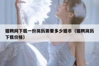 猎聘网下载一份简历需要多少猎币（猎聘简历下载价格）