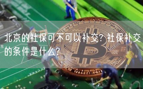 北京的社保可不可以补交? 社保补交的条件是什么?-第1张图片-欧意下载