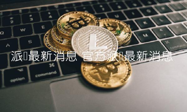 派币最新消息 官方派币最新消息-第1张图片-欧意下载