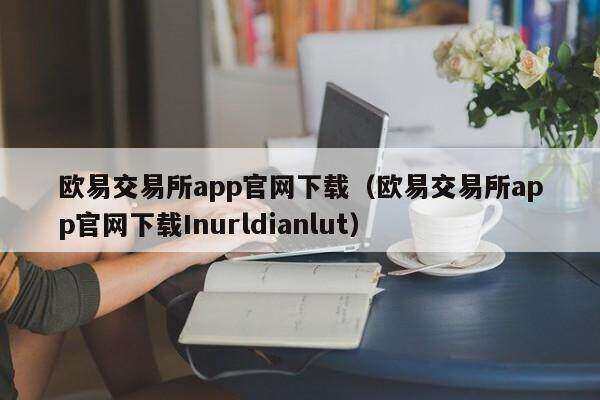 欧意易交易所app官网下载（欧意易交易所app官网下载Inurldianlut）-第1张图片-欧意易易下载