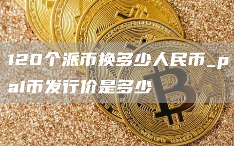 120个派币换多少人民币_pai币发行价是多少