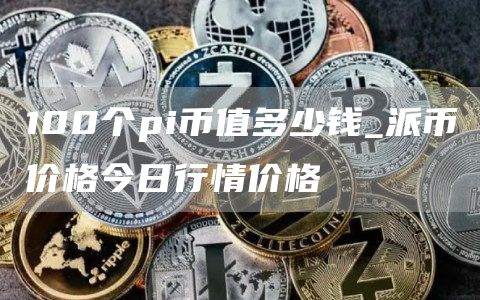 100个pi币值多少钱_派币价格今日行情价格