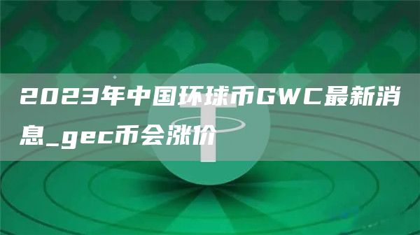 2023年中国环球币GWC最新消息_gec币会涨价
