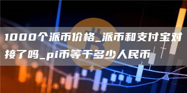 1000个派币价格_派币和支付宝对接了吗_pi币等于多少人民币