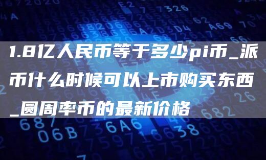 1.8亿人民币等于多少pi币_派币什么时候可以上市购买东西_圆周率币的最新价格