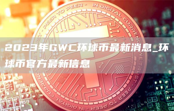 2023年GWC环球币最新消息_环球币官方最新信息
