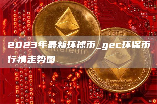 2023年最新环球币_gec环保币行情走势图