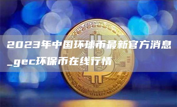 2023年中国环球币最新官方消息_gec环保币在线行情