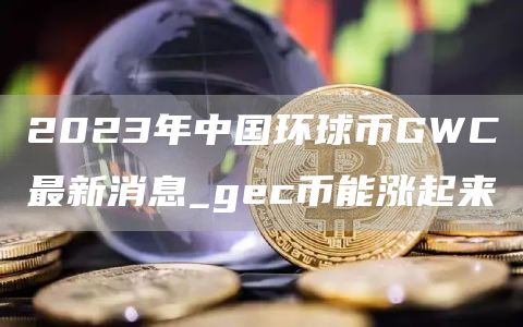 2023年中国环球币GWC最新消息_gec币能涨起来