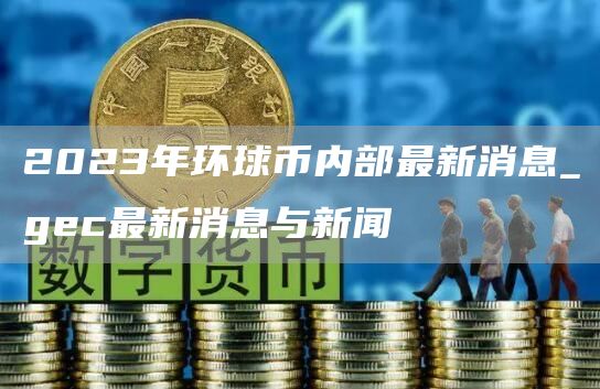 2023年环球币内部最新消息_gec最新消息与新闻