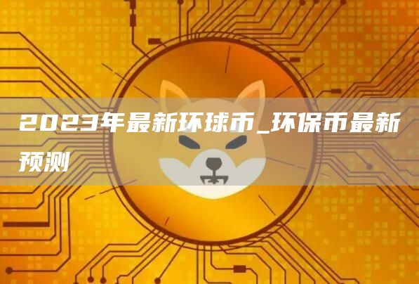 2023年最新环球币_环保币最新预测