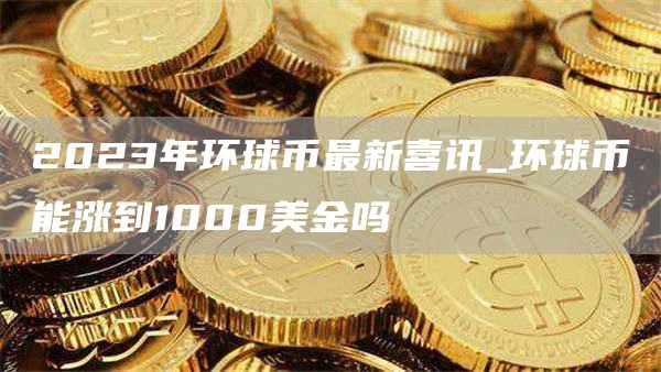 2023年环球币最新喜讯_环球币能涨到1000美金吗