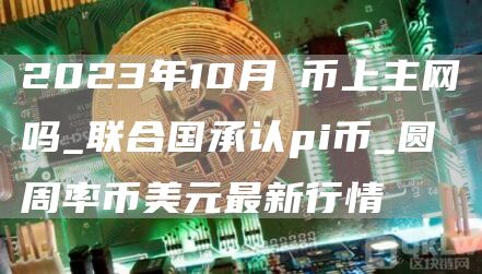2023年10月π币上主网吗_联合国承认pi币_圆周率币美元最新行情
