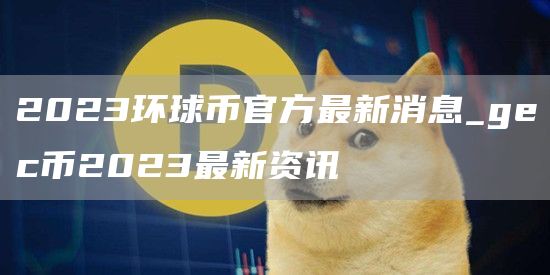 2023环球币官方最新消息_gec币2023最新资讯