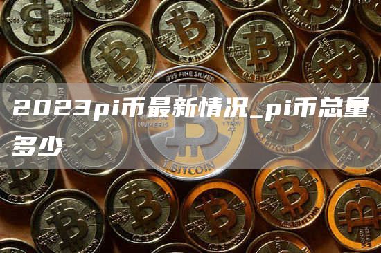 2023pi币最新情况_pi币总量多少