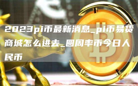 2023pi币最新消息_pi币易货商城怎么进去_圆周率币今日人民币