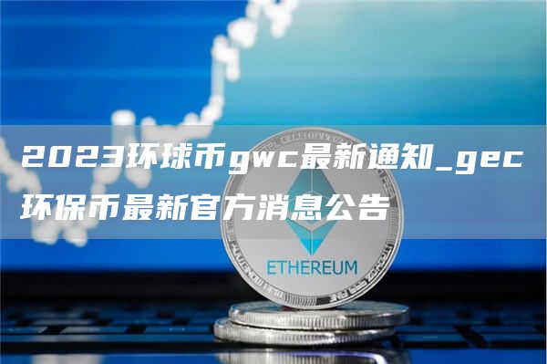 2023环球币gwc最新通知_gec环保币最新官方消息公告