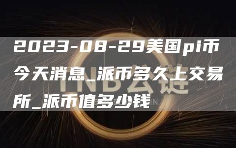 2023-08-29美国pi币今天消息_派币多久上交易所_派币值多少钱