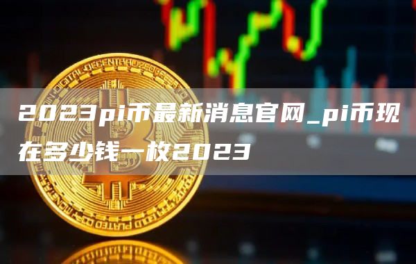 2023pi币最新消息官网_pi币现在多少钱一枚2023