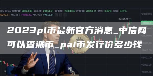 2023pi币最新官方消息_中信网可以查派币_pai币发行价多少钱