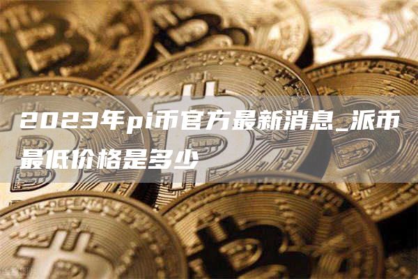 2023年pi币官方最新消息_派币最低价格是多少