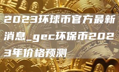 2023环球币官方最新消息_gec环保币2023年价格预测
