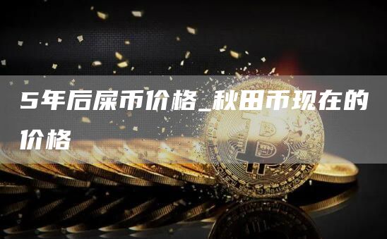 5年后屎币价格_秋田币现在的价格