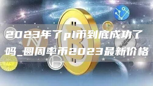 2023年了pi币到底成功了吗_圆周率币2023最新价格