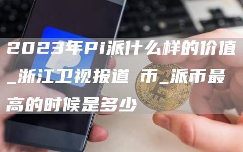 2023年Pi派什么样的价值_浙江卫视报道π币_派币最高的时候是多少