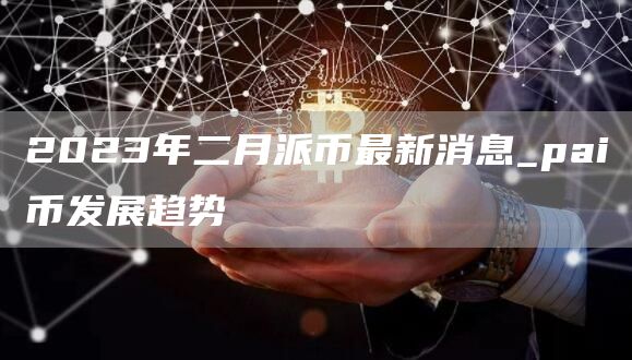 2023年二月派币最新消息_pai币发展趋势