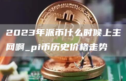 2023年派币什么时候上主网啊_pi币历史价格走势