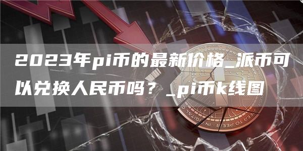 2023年pi币的最新价格_派币可以兑换人民币吗？_pi币k线图