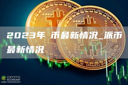 2023年π币最新情况_派币最新情况