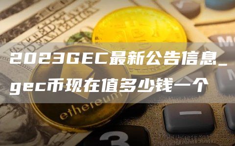 2023GEC最新公告信息_gec币现在值多少钱一个