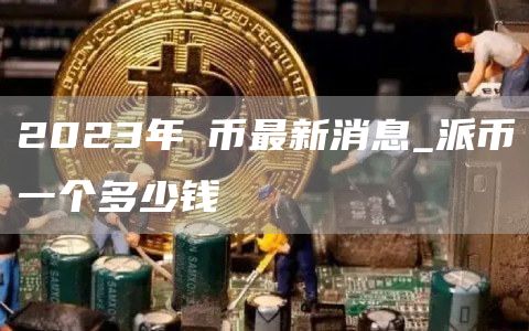 2023年π币最新消息_派币一个多少钱